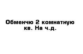 Обменчю 2 комнатную кв. На ч.д.